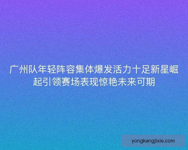 广州队年轻阵容集体爆发活力十足新星崛起引领赛场表现惊艳未来可期
