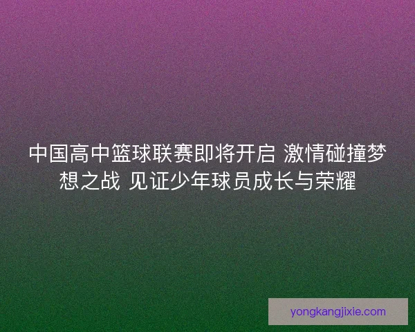中国高中篮球联赛即将开启 激情碰撞梦想之战 见证少年球员成长与荣耀