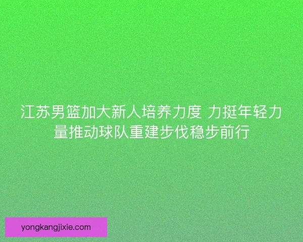 江苏男篮加大新人培养力度 力挺年轻力量推动球队重建步伐稳步前行