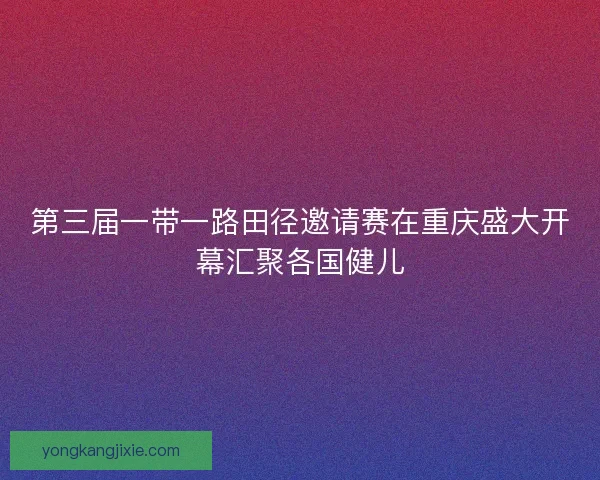 第三届一带一路田径邀请赛在重庆盛大开幕汇聚各国健儿